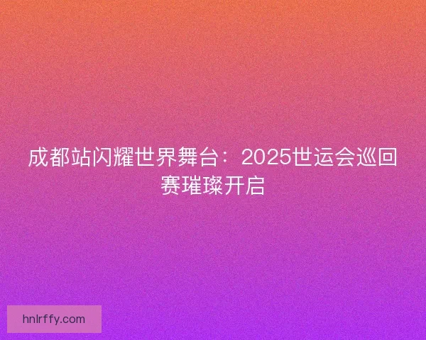 成都站闪耀世界舞台:2025世运会巡回赛璀璨开启 成都站闪耀世界舞台:2025世运会巡回赛璀璨开启