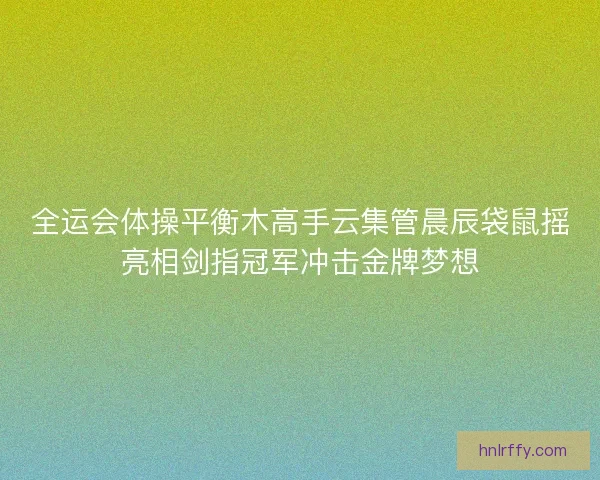 全运会体操平衡木高手云集管晨辰袋鼠摇亮相剑指冠军冲击金牌梦想 全运会体操平衡木高手云集管晨辰袋鼠摇亮相剑指冠军冲击金牌梦想