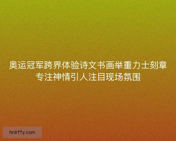 奥运冠军跨界体验诗文书画举重力士刻章专注神情引人注目现场氛围
