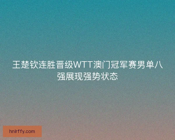 王楚钦连胜晋级WTT澳门冠军赛男单八强展现强势状态