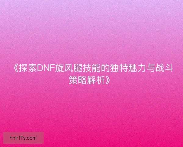 《探索DNF旋风腿技能的独特魅力与战斗策略解析》