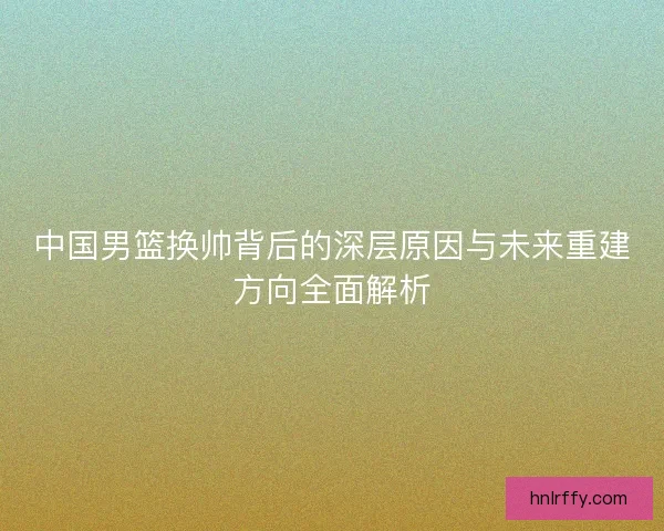 中国男篮换帅背后的深层原因与未来重建方向全面解析