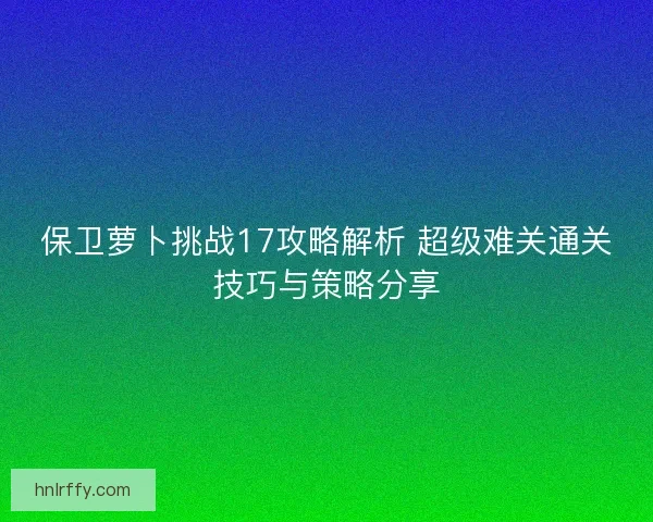 保卫萝卜挑战17攻略解析 超级难关通关技巧与策略分享