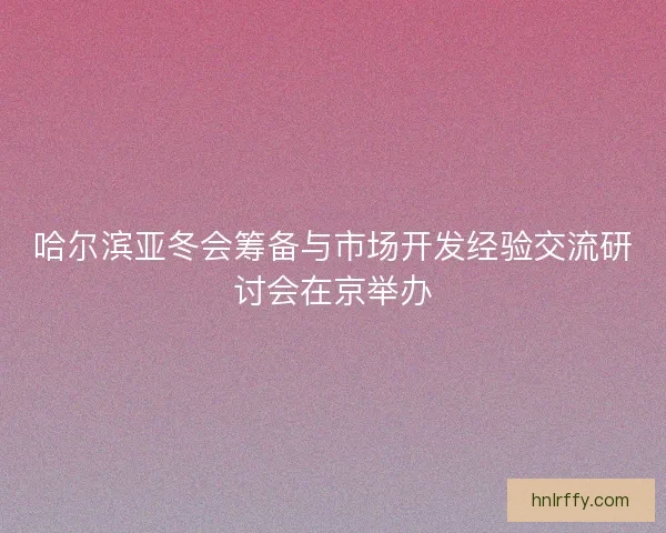 哈尔滨亚冬会筹备与市场开发经验交流研讨会在京举办