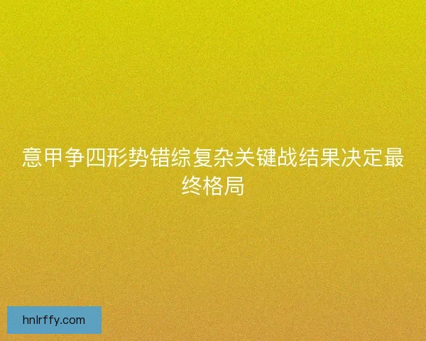 意甲争四形势错综复杂关键战结果决定最终格局