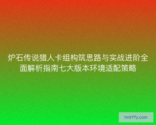炉石传说猎人卡组构筑思路与实战进阶全面解析指南七大版本环境适配策略