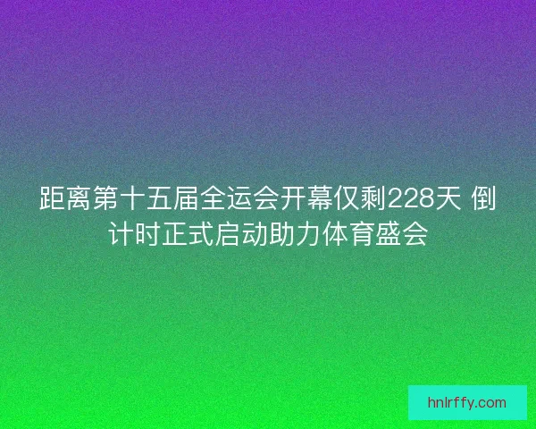 距离第十五届全运会开幕仅剩228天 倒计时正式启动助力体育盛会
