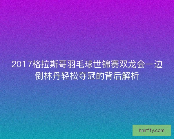 2017格拉斯哥羽毛球世锦赛双龙会一边倒林丹轻松夺冠的背后解析
