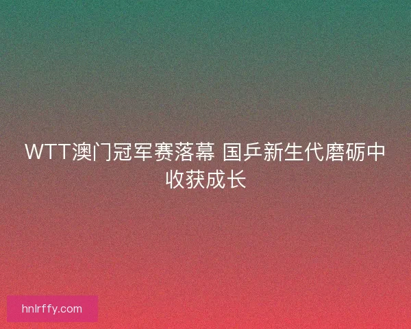 WTT澳门冠军赛落幕 国乒新生代磨砺中收获成长