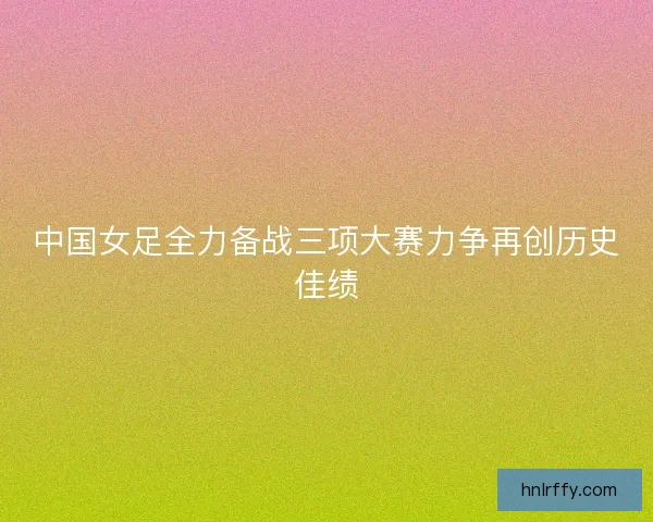 中国女足全力备战三项大赛力争再创历史佳绩