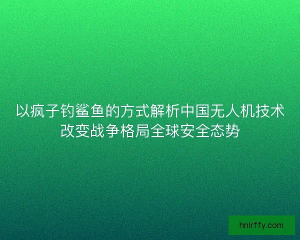 以疯子钓鲨鱼的方式解析中国无人机技术改变战争格局全球安全态势