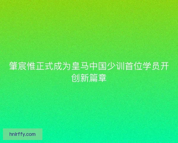 肇宸惟正式成为皇马中国少训首位学员开创新篇章