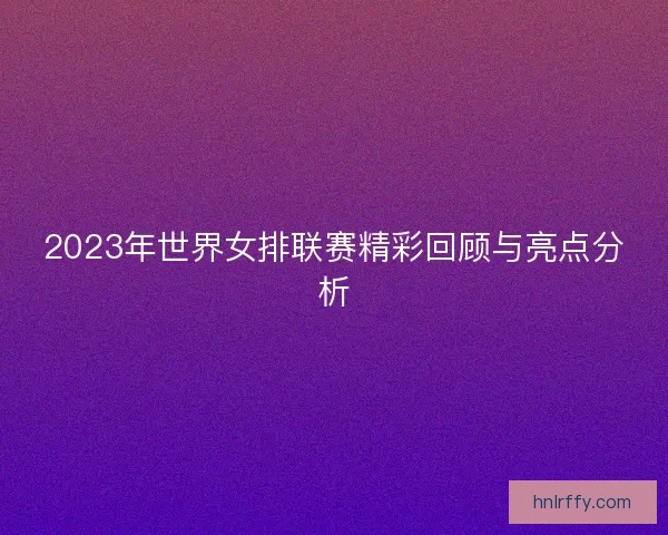 2023年世界女排联赛精彩回顾与亮点分析