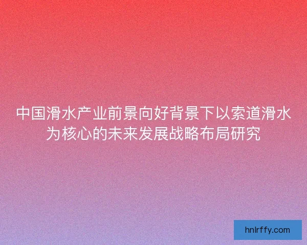 中国滑水产业前景向好背景下以索道滑水为核心的未来发展战略布局研究