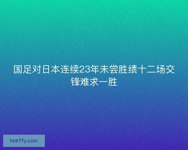 国足对日本连续23年未尝胜绩十二场交锋难求一胜