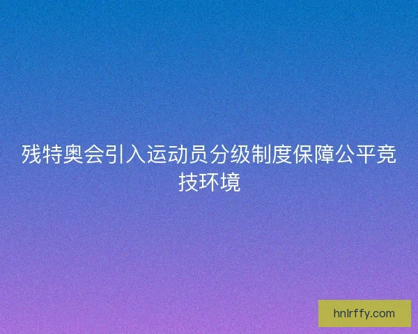 残特奥会引入运动员分级制度保障公平竞技环境
