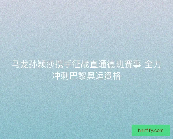 马龙孙颖莎携手征战直通德班赛事 全力冲刺巴黎奥运资格