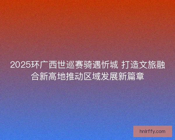 2025环广西世巡赛骑遇忻城 打造文旅融合新高地推动区域发展新篇章
