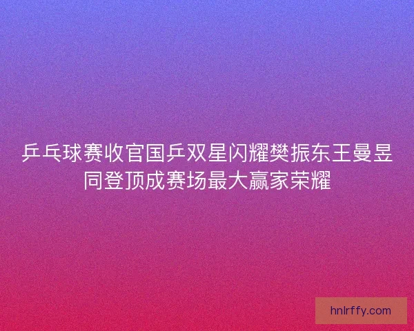 乒乓球赛收官国乒双星闪耀樊振东王曼昱同登顶成赛场最大赢家荣耀