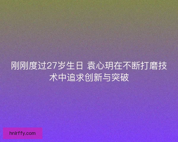刚刚度过27岁生日 袁心玥在不断打磨技术中追求创新与突破