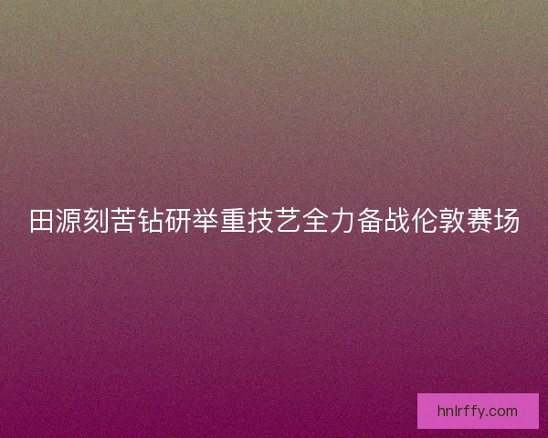 田源刻苦钻研举重技艺全力备战伦敦赛场