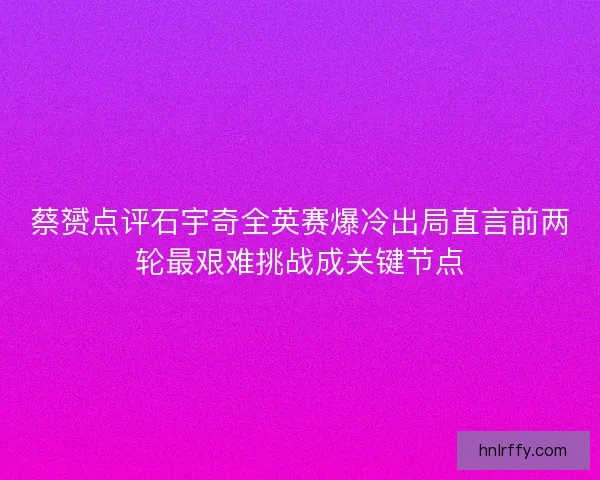 蔡赟点评石宇奇全英赛爆冷出局直言前两轮最艰难挑战成关键节点