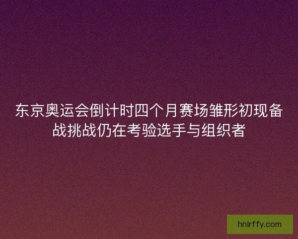 东京奥运会倒计时四个月赛场雏形初现备战挑战仍在考验选手与组织者