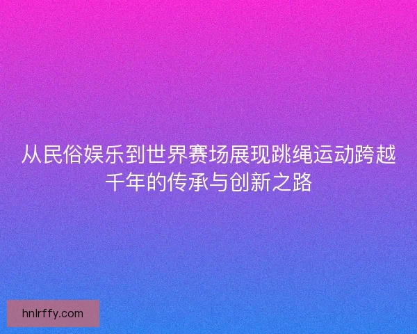 从民俗娱乐到世界赛场展现跳绳运动跨越千年的传承与创新之路