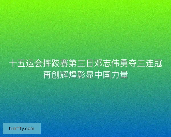 十五运会摔跤赛第三日邓志伟勇夺三连冠再创辉煌彰显中国力量