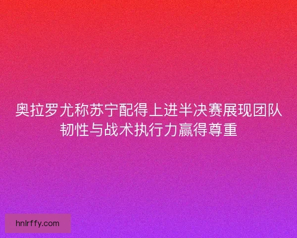 奥拉罗尤称苏宁配得上进半决赛展现团队韧性与战术执行力赢得尊重