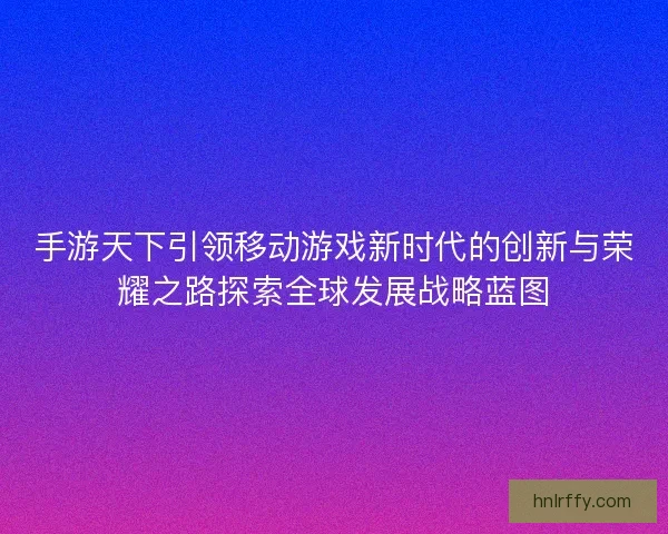手游天下引领移动游戏新时代的创新与荣耀之路探索全球发展战略蓝图