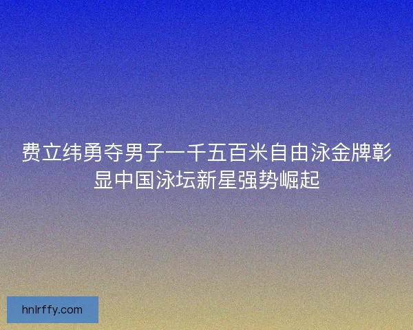 费立纬勇夺男子一千五百米自由泳金牌彰显中国泳坛新星强势崛起