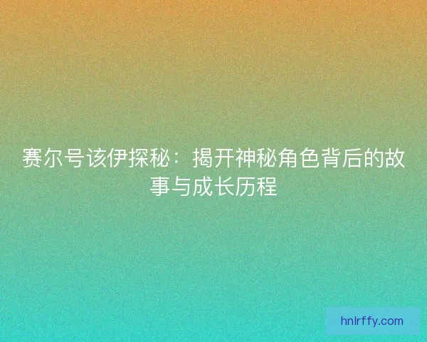 赛尔号该伊探秘:揭开神秘角色背后的故事与成长历程 赛尔号该伊探秘:揭开神秘角色背后的故事与成长历程