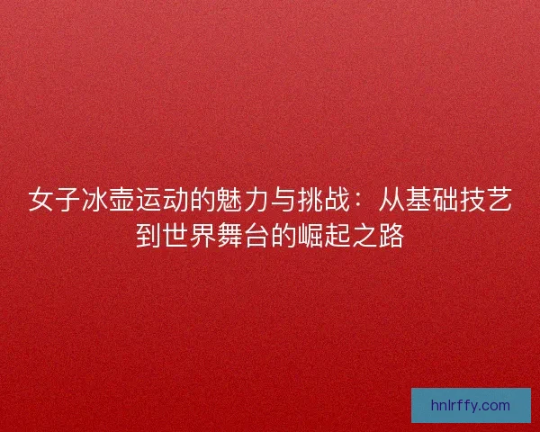 女子冰壶运动的魅力与挑战:从基础技艺到世界舞台的崛起之路 女子冰壶运动的魅力与挑战:从基础技艺到世界舞台的崛起之路