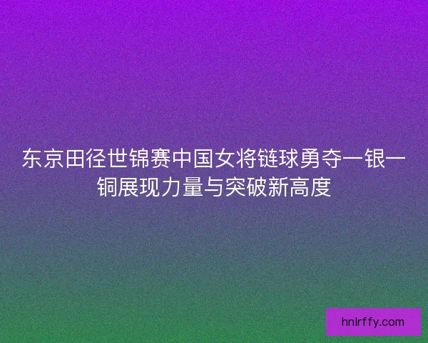 东京田径世锦赛中国女将链球勇夺一银一铜展现力量与突破新高度